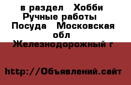  в раздел : Хобби. Ручные работы » Посуда . Московская обл.,Железнодорожный г.